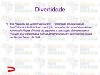 Diversidade
 Dia Nacional da Consciência Negra - Realização de palestras no
territórios de identidade no município , que abordaram o Extermínio da
Juventude Negra; Oficinas de capoeira e construção de instrumentos
musicais que valorizam a cultura afrobrasileira com culminância festiva
no Parque Lagoa de Calú;
 
