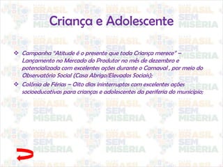 Criança e Adolescente
 Campanha “Atitude é o presente que toda Criança merece” –
Lançamento no Mercado do Produtor no mês de dezembro e
potencializada com excelentes ações durante o Carnaval , por meio do
Observatório Social (Casa Abrigo/Elevados Sociais);
 Colônia de Férias – Oito dias ininterruptos com excelentes ações
socioeducativas para crianças e adolescentes da periferia do município;
 