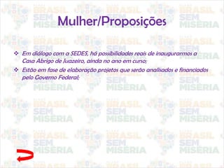Mulher/Proposições
 Em diálogo com a SEDES, há possibilidades reais de inaugurarmos a
Casa Abrigo de Juazeiro, ainda no ano em curso;
 Estão em fase de elaboração projetos que serão analisados e financiados
pelo Governo Federal;
 