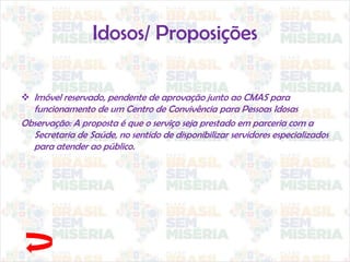 Idosos/ Proposições
 Imóvel reservado, pendente de aprovação junto ao CMAS para
funcionamento de um Centro de Convivência para Pessoas Idosas
Observação: A proposta é que o serviço seja prestado em parceria com a
Secretaria de Saúde, no sentido de disponibilizar servidores especializados
para atender ao público.
 