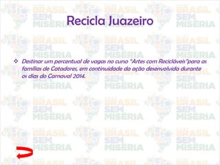 Recicla Juazeiro
 Destinar um percentual de vagas no curso “Artes com Recicláveis”para as
famílias de Catadores, em continuidade da ação desenvolvida durante
os dias do Carnaval 2014.
 