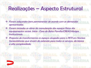 Realizações – Aspecto Estrutural
 Foram adquiridos bens permanentes de acordo com as demandas
apresentadas;
 Foram iniciadas as obras de manutenção dos espaços físicos dos
equipamentos sociais. Início : Casa do Bolsa Família/CREAS/Abrigos
Institucionais;
 Proposta de transformamos os espaços alugados para o PETI em Núcleos
Sociassistências que sirvam de extensão para todos os serviços, da básica
a alta complexidade;
 