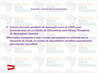Proposições – Aspectos Estrutural/ Pedagógico
 Imóvel reservado, pendente de aprovação junto ao CMAS para
funcionamento de um Centro de Convivência para Pessoas Portadoras
de Necessidades Especiais
Observação: A proposta é que o serviço seja prestado em parceria com a
Secretaria de Saúde, no sentido de disponibilizar servidores especializados
para atender ao público.
 