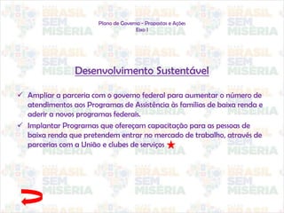 Plano de Governo - Propostas e Ações
Eixo I
Desenvolvimento Sustentável
 Ampliar a parceria com o governo federal para aumentar o número de
atendimentos aos Programas de Assistência às famílias de baixa renda e
aderir a novos programas federais.
 Implantar Programas que ofereçam capacitação para as pessoas de
baixa renda que pretendem entrar no mercado de trabalho, através de
parcerias com a União e clubes de serviços
 