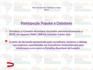Plano de Governo - Propostas e Ações
Eixo II
Participação Popular e Cidadania
 Fortalecer os Conselhos Municipais vinculados administrativamente a
SEDIS, em especial: CMAS, CMDCA, Conselho Tutelar (sic);
A partir da demanda apresentada pelos conselheiros, iniciamos o diálogo
com empresas especializadas em Consultorias Sociassistenciais para
ministrarem cursos para os Conselhos Municipais de Juazeiro.
 