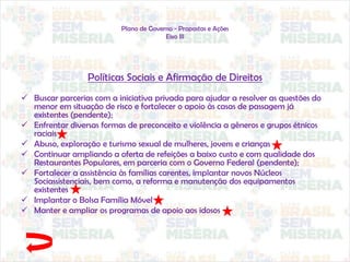 Plano de Governo - Propostas e Ações
Eixo III
Políticas Sociais e Afirmação de Direitos
 Buscar parcerias com a iniciativa privada para ajudar a resolver as questões do
menor em situação de risco e fortalecer o apoio às casas de passagem já
existentes (pendente);
 Enfrentar diversas formas de preconceito e violência a gêneros e grupos étnicos
raciais
 Abuso, exploração e turismo sexual de mulheres, jovens e crianças
 Continuar ampliando a oferta de refeições a baixo custo e com qualidade dos
Restaurantes Populares, em parceria com o Governo Federal (pendente);
 Fortalecer a assistência às famílias carentes, implantar novos Núcleos
Sociassistenciais, bem como, a reforma e manutenção dos equipamentos
existentes
 Implantar o Bolsa Família Móvel
 Manter e ampliar os programas de apoio aos idosos
 