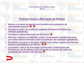 Plano de Governo - Propostas e Ações
Eixo III
Políticas Sociais e Afirmação de Direitos
 Manter e ampliar programas em benefício dos portadores de
necessidades especiais
 Ampliar as ações da assistência judiciária (Defensoria Pública) ao
cidadão (pendente).
 Fortalecer o Banco Municipal de Alimentos
 Articular e Apoiar as entidades sociais e assistenciais, contribuindo para
um maior desenvolvimento social e econômico do município (pendente).
 Fortalecer o programa de apoio e defesa da mulher, através da Casa da
Mulher e da Delegacia da Mulher
 Consolidar o Plano de Formação Continuada e Valorização dos
Profissionais da Assistência Social baseado no alcance de metas de
qualidade da Gestão e dos Serviços.
 