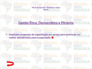Plano de Governo - Propostas e Ações
Eixo IV
Gestão Ética, Democrática e Eficiente
 Implantar programa de capacitação em serviço para promover um
melhor atendimento para a população
 