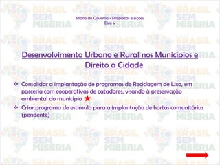 Plano de Governo - Propostas e Ações
Eixo V
Desenvolvimento Urbano e Rural nos Municípios e
Direito a Cidade
 Consolidar a implantação de programas de Reciclagem de Lixo, em
parceria com cooperativas de catadores, visando à preservação
ambiental do município
 Criar programa de estimulo para a implantação de hortas comunitárias
(pendente)
 
