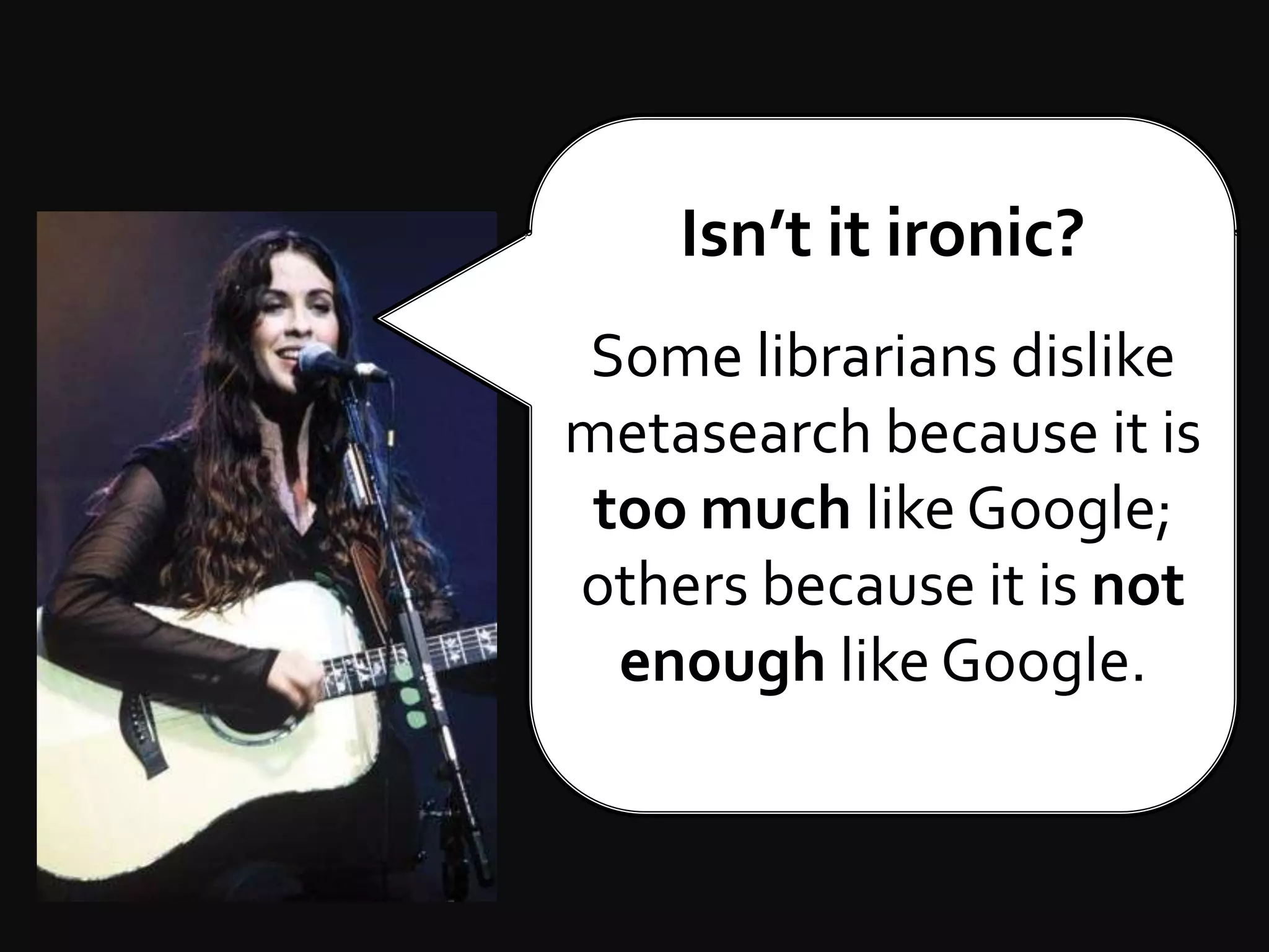 Isn’t it ironic?Some librarians dislike metasearch because it is too much like Google; othersbecause it is not enough like Google.