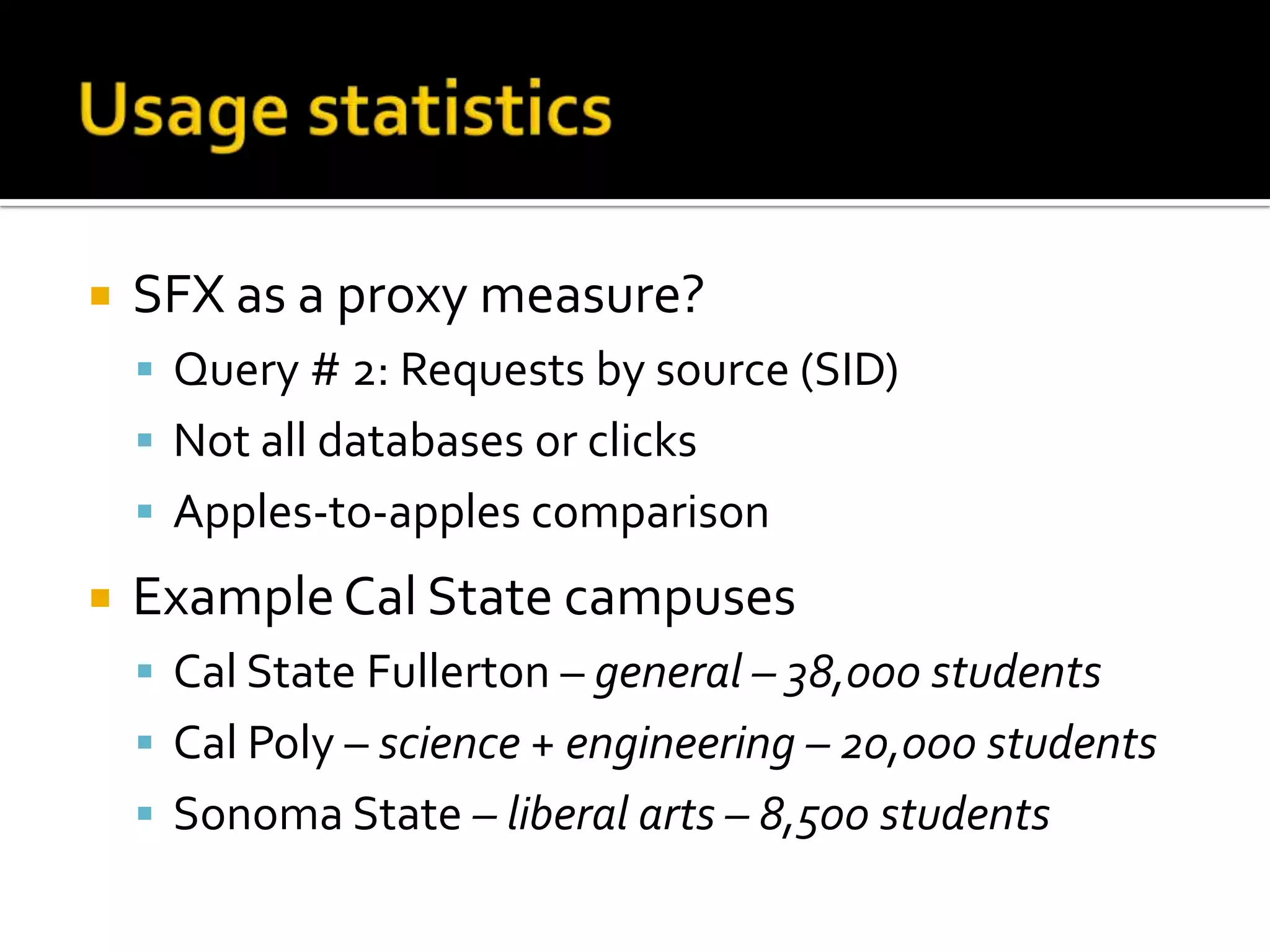 Usage statisticsSFX as a proxy measure?Query # 2: Requests by source (SID)Not all databases or clicksApples-to-apples comparisonExample Cal State campusesCal State Fullerton – general – 38,000 studentsCal Poly – science + engineering – 20,000 studentsSonoma State – liberal arts – 8,500 students