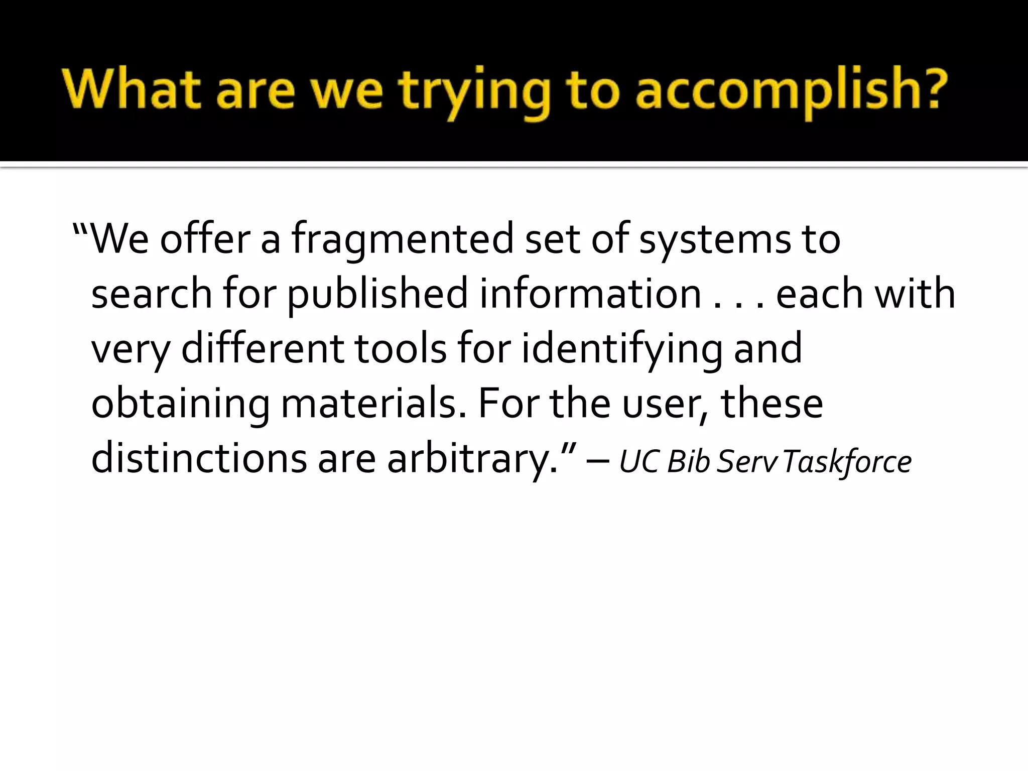 What are we trying to accomplish?“We offer a fragmented set of systems to search for published information . . . each with very different tools for identifying and obtaining materials. For the user, these distinctions are arbitrary.” – UC Bib Serv Taskforce