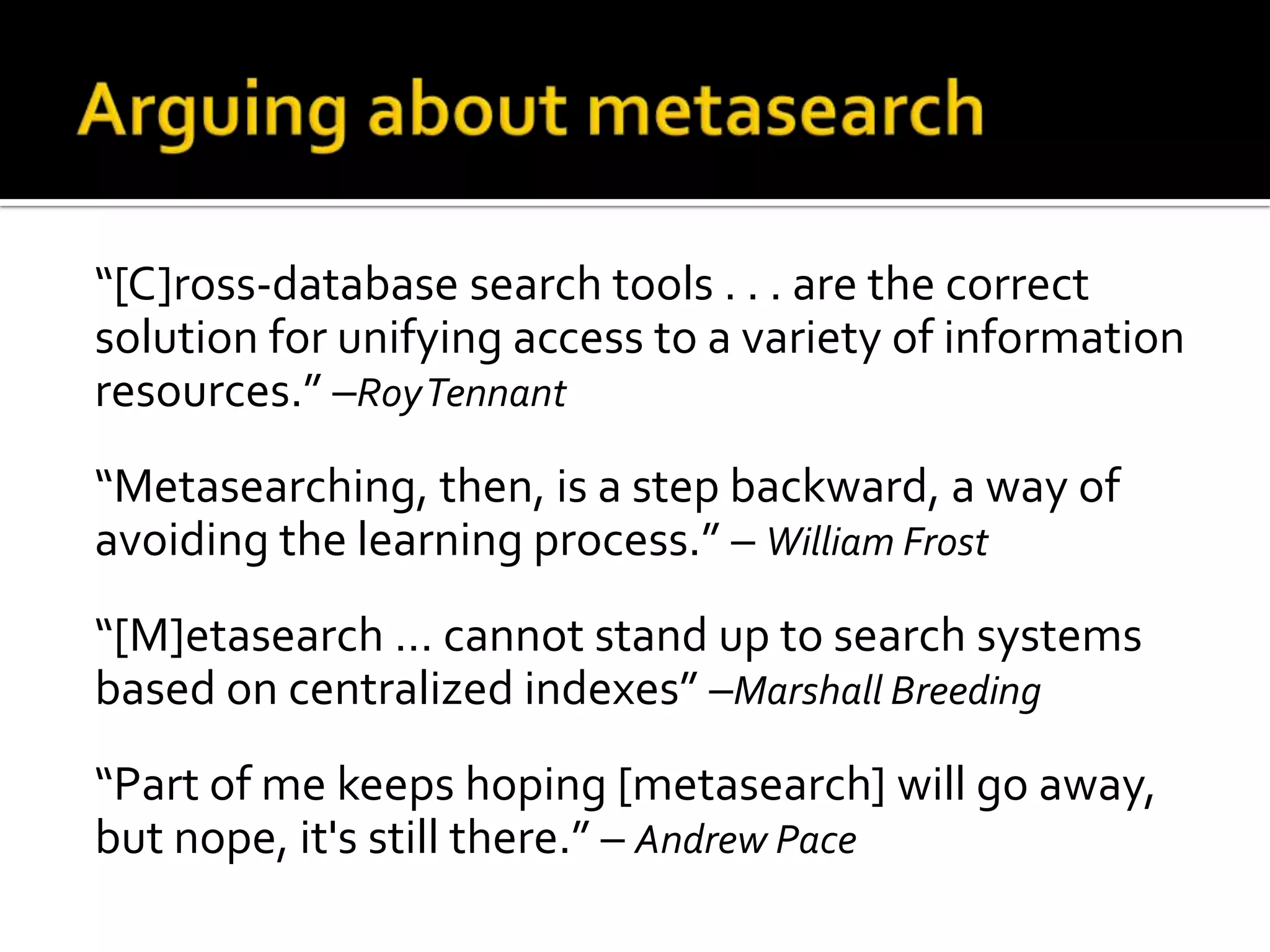 Arguing about metasearch“[C]ross-database search tools . . . are the correct solution for unifying access to a variety of information resources.” –Roy Tennant“Metasearching, then, is a step backward, a way of avoiding the learning process.” – William Frost“[M]etasearch … cannot stand up to search systems based on centralized indexes” –Marshall Breeding“Part of me keeps hoping [metasearch] will go away, but nope, it's still there.” – Andrew Pace