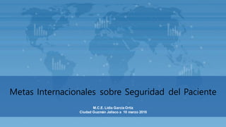 M.C.E. Lidia Garcia Ortiz
Ciudad Guzmán Jalisco a 10 marzo 2016
Metas Internacionales sobre Seguridad del Paciente
 