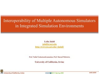 Interoperability of Multiple Autonomous Simulators
       in Integrated Simulation Environments


                                                     Leila Jalali
                                                   jalalil@uci.edu
                                           http://www.ics.uci.edu/~ljalali/



                                   Prof. Nalini Venkatasubramanian, Prof. Sharad Mehrotra


                                          University of California, Irvine



University of California, Irvine                                2011 Spring SIW             Leila Jalali
 