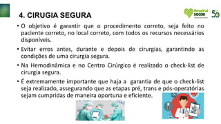 4. CIRUGIA SEGURA
• O objetivo é garantir que o procedimento correto, seja feito no
paciente correto, no local correto, com todos os recursos necessários
disponíveis.
• Evitar erros antes, durante e depois de cirurgias, garantindo as
condições de uma cirurgia segura.
• Na Hemodinâmica e no Centro Cirúrgico é realizado o check-list de
cirurgia segura.
• É extremamente importante que haja a garantia de que o check-list
seja realizado, assegurando que as etapas pré, trans e pós-operatórias
sejam cumpridas de maneira oportuna e eficiente.
 