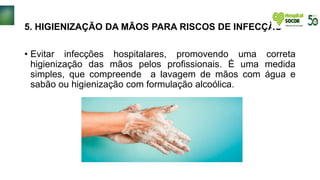 5. HIGIENIZAÇÃO DA MÃOS PARA RISCOS DE INFECÇÃO
• Evitar infecções hospitalares, promovendo uma correta
higienização das mãos pelos profissionais. É uma medida
simples, que compreende a lavagem de mãos com água e
sabão ou higienização com formulação alcoólica.
 