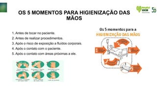 OS 5 MOMENTOS PARA HIGIENIZAÇÃO DAS
MÃOS
1. Antes de tocar no paciente.
2. Antes de realizar procedimentos.
3. Após o risco de exposição a fluídos corporais.
4. Após o contato com o paciente.
5. Após o contato com áreas próximas a ele.
 