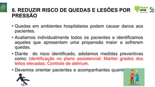 6. REDUZIR RISCO DE QUEDAS E LESÕES POR
PRESSÃO
• Quedas em ambientes hospitalares podem causar danos aos
pacientes.
• Avaliamos individualmente todos os pacientes e identificamos
aqueles que apresentam uma propensão maior a sofrerem
quedas.
• Diante do risco identificado, adotamos medidas preventivas
como: Identificação no plano assistencial; Manter grades dos
leitos elevadas; Controle de delirium.
• Devemos orientar pacientes e acompanhantes quanto ao risco
de quedas.
 