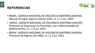 REFERENCIAS
• BRASIL. AGÊNCIA NACIONAL DE VIGILÂNCIA SANITÁRIA (ANVISA).
Manual Cirurgias Seguras Salvam Vidas. [s. l.], 5 jun. 2015.
• BRASIL. AGÊNCIA NACIONAL DE VIGILÂNCIA SANITÁRIA (ANVISA).
Protocolo de Segurança na Prescrição, uso e Administração de
Medicamentos. [s. l.], 9 jul. 2013.
• BRASIL. AGÊNCIA NACIONAL DE VIGILÂNCIA SANITÁRIA (ANVISA).
Protocolo de Higiene das Mãos. [s. l.], 9 jul. 2013.
 