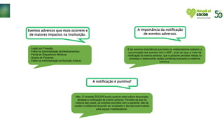 Eventos adversos que mais ocorrem e
de maiores impactos na Instituição.
- Lesão por Pressão;
- Falha na Administração de Medicamentos;
- Perda de Dispositivos Médicos;
- Queda de Paciente;
- Falha na Administração de Nutrição Enteral;
A importância da notificação
de eventos adversos.
É de extrema importância que todos os colaboradores realizem a
comunicação dos eventos com o NSP , uma vez que, é meio da
notificação do evento adverso, que é possível perceber falhas no
processo e desenvolver ações corretivas buscando a melhoria
contínua.
A notificação é punitiva?
Não. O Hospital SOCOR busca quebrar esta cultura de punição
atrelada a notificação de evento adverso. Percebe-se que na
maioria das vezes, os eventos ocorridos com o paciente, são de
caráter multifatorial devendo ser analisado e devidamente tratado
pela equipe multidisciplinar.
 