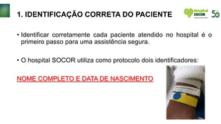 1. IDENTIFICAÇÃO CORRETA DO PACIENTE
• Identificar corretamente cada paciente atendido no hospital é o
primeiro passo para uma assistência segura.
• O hospital SOCOR utiliza como protocolo dois identificadores:
NOME COMPLETO E DATA DE NASCIMENTO
 