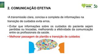 2. COMUNICAÇÃO EFETIVA
•A transmissão clara, concisa e completa de informações na
transição de cuidados evita erros.
• Evitar que informações sobre os cuidados do paciente sejam
perdidas ou trocadas, melhorando a efetividade da comunicação
entre os profissionais da saúde.
• Melhorar passagem de plantão e transição de cuidados
 