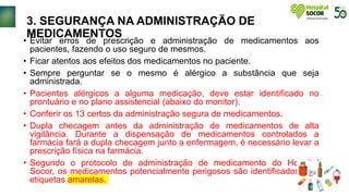 3. SEGURANÇA NA ADMINISTRAÇÃO DE
MEDICAMENTOS
• Evitar erros de prescrição e administração de medicamentos aos
pacientes, fazendo o uso seguro de mesmos.
• Ficar atentos aos efeitos dos medicamentos no paciente.
• Sempre perguntar se o mesmo é alérgico a substância que seja
administrada.
• Pacientes alérgicos a alguma medicação, deve estar identificado no
prontuário e no plano assistencial (abaixo do monitor).
• Conferir os 13 certos da administração segura de medicamentos.
• Dupla checagem antes da administração de medicamentos de alta
vigilância. Durante a dispensação de medicamentos controlados a
farmácia fará a dupla checagem junto a enfermagem, é necessário levar a
prescrição física na farmácia.
• Segundo o protocolo de administração de medicamento do Hospital
Socor, os medicamentos potencialmente perigosos são identificados com
etiquetas amarelas.
 