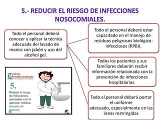Todo el personal deberá
conocer y aplicar la técnica
adecuada del lavado de
manos con jabón y uso del
alcohol gel.

Todo el personal deberá estar
capacitado en el manejo de
residuos peligrosos biológicoinfecciosos (RPBI).
Todos los pacientes y sus
familiares deberán recibir
información relacionada con la
prevención de infecciones
hospitalarias.
Todo el personal deberá portar
el uniforme
adecuado, especialmente en las
áreas restringidas

 