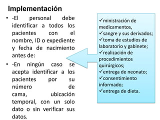Implementación
• -El
personal
debe
identificar a todos los
pacientes
con
el
nombre, ID o expediente
y fecha de nacimiento
antes de:
• -En ningún caso se
acepta identificar a los
pacientes
por
su
número
de
cama,
ubicación
temporal, con un solo
dato o sin verificar sus
datos.

ministración de
medicamentos,
sangre y sus derivados;
toma de estudios de
laboratorio y gabinete;
realización de
procedimientos
quirúrgicos;
entrega de neonato;
consentimiento
informado;
entrega de dieta.

 
