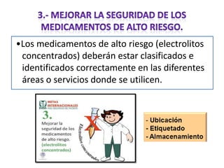 •Los medicamentos de alto riesgo (electrolitos
concentrados) deberán estar clasificados e
identificados correctamente en las diferentes
áreas o servicios donde se utilicen.

 