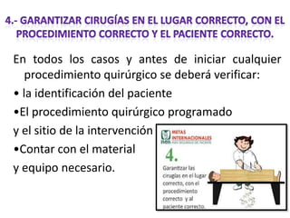 En todos los casos y antes de iniciar cualquier
procedimiento quirúrgico se deberá verificar:
• la identificación del paciente
•El procedimiento quirúrgico programado
y el sitio de la intervención
•Contar con el material
y equipo necesario.

 
