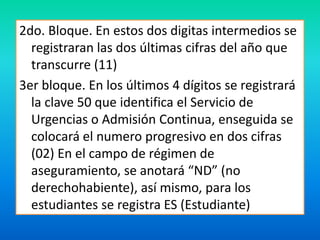 2do. Bloque. En estos dos digitas intermedios se 
registraran las dos últimas cifras del año que 
transcurre (11) 
3er bloque. En los últimos 4 dígitos se registrará 
la clave 50 que identifica el Servicio de 
Urgencias o Admisión Continua, enseguida se 
colocará el numero progresivo en dos cifras 
(02) En el campo de régimen de 
aseguramiento, se anotará “ND” (no 
derechohabiente), así mismo, para los 
estudiantes se registra ES (Estudiante) 
 