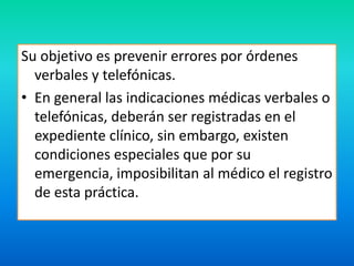 Su objetivo es prevenir errores por órdenes 
verbales y telefónicas. 
• En general las indicaciones médicas verbales o 
telefónicas, deberán ser registradas en el 
expediente clínico, sin embargo, existen 
condiciones especiales que por su 
emergencia, imposibilitan al médico el registro 
de esta práctica. 
 