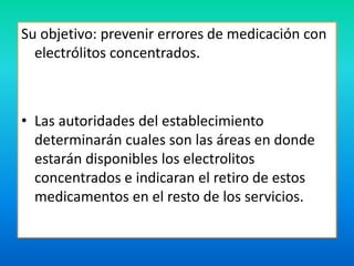 Su objetivo: prevenir errores de medicación con 
electrólitos concentrados. 
• Las autoridades del establecimiento 
determinarán cuales son las áreas en donde 
estarán disponibles los electrolitos 
concentrados e indicaran el retiro de estos 
medicamentos en el resto de los servicios. 
 