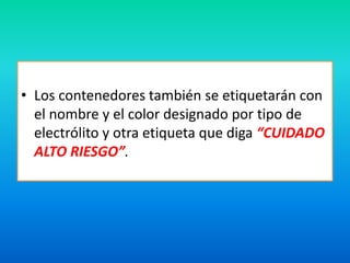 • Los contenedores también se etiquetarán con 
el nombre y el color designado por tipo de 
electrólito y otra etiqueta que diga “CUIDADO 
ALTO RIESGO”. 
 