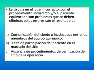 • La cirugía en el lugar incorrecto, con el 
procedimiento incorrecto y/o al paciente 
equivocado son problemas que se deben 
eliminar, estos errores son el resultado de: 
a) Comunicación deficiente o inadecuada entre los 
miembros del equipo quirúrgico, 
b) Falta de participación del paciente en el 
marcado del sitio 
c) Ausencia de procedimientos de verificación del 
sitio de la operación. 
 
