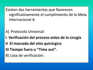 Existen dos herramientas que favorecen 
significativamente el cumplimiento de la Meta 
Internacional 4: 
A) Protocolo Universal: 
I Verificación del proceso antes de la cirugía 
II El marcado del sitio quirúrgico 
III Tiempo fuera o “Time out”. 
B) Lista de verificación: 
 