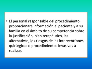 • El personal responsable del procedimiento, 
proporcionará información al paciente y a su 
familia en el ámbito de su competencia sobre 
la justificación, plan terapéutico, las 
alternativas, los riesgos de las intervenciones 
quirúrgicas o procedimientos invasivos a 
realizar. 
 