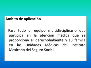 Ámbito de aplicación 
Para todo el equipo multidisciplinario que 
participa en la atención médica que se 
proporciona al derechohabiente y su familia 
en las Unidades Médicas del Instituto 
Mexicano del Seguro Social. 
 