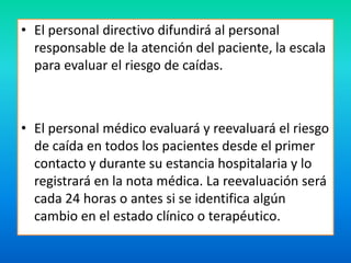 • El personal directivo difundirá al personal 
responsable de la atención del paciente, la escala 
para evaluar el riesgo de caídas. 
• El personal médico evaluará y reevaluará el riesgo 
de caída en todos los pacientes desde el primer 
contacto y durante su estancia hospitalaria y lo 
registrará en la nota médica. La reevaluación será 
cada 24 horas o antes si se identifica algún 
cambio en el estado clínico o terapéutico. 
 