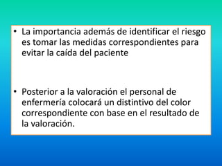 • La importancia además de identificar el riesgo 
es tomar las medidas correspondientes para 
evitar la caída del paciente 
• Posterior a la valoración el personal de 
enfermería colocará un distintivo del color 
correspondiente con base en el resultado de 
la valoración. 
 