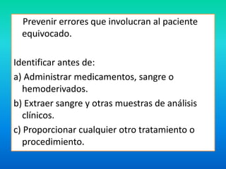 Prevenir errores que involucran al paciente 
equivocado. 
Identificar antes de: 
a) Administrar medicamentos, sangre o 
hemoderivados. 
b) Extraer sangre y otras muestras de análisis 
clínicos. 
c) Proporcionar cualquier otro tratamiento o 
procedimiento. 
 