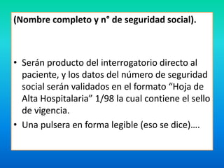 (Nombre completo y n° de seguridad social). 
• Serán producto del interrogatorio directo al 
paciente, y los datos del número de seguridad 
social serán validados en el formato “Hoja de 
Alta Hospitalaria” 1/98 la cual contiene el sello 
de vigencia. 
• Una pulsera en forma legible (eso se dice)…. 
 