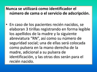 Nunca se utilizará como identificador el 
número de cama o el servicio de adscripción. 
• En caso de los pacientes recién nacidos, se 
elaboran 3 tirillas registrando en forma legible 
los apellidos de la madre y la siguiente 
abreviatura “RN”, así como su número de 
seguridad social; una de ellas será colocada 
como pulsera en la mano derecha de la 
madre, adicional a su pulsera de 
identificación, y las otras dos serán para el 
recién nacido. 
 