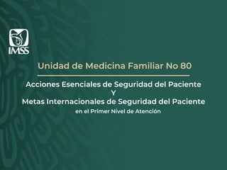 Unidad de Medicina Familiar No 80
Acciones Esenciales de Seguridad del Paciente
Y
Metas Internacionales de Seguridad del Paciente
en el Primer Nivel de Atención
 