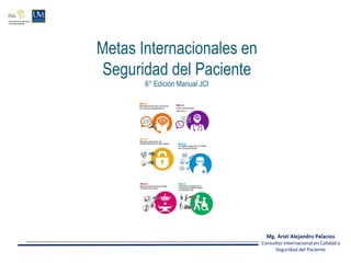 Metas Internacionales en
Seguridad del Paciente
6° Edición Manual JCI
Mg. Ariel Alejandro Palacios
Consultor Internacional en Calidad y
Seguridad del Paciente
 