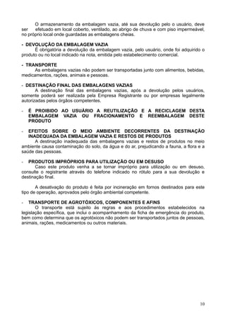 O armazenamento da embalagem vazia, até sua devolução pelo o usuário, deve
ser   efetuado em local coberto, ventilado, ao abrigo de chuva e com piso impermeável,
no próprio local onde guardadas as embalagens cheias.

- DEVOLUÇÃO DA EMBALAGEM VAZIA
      É obrigatória a devolução da embalagem vazia, pelo usuário, onde foi adquirido o
produto ou no local indicado na nota, emitida pelo estabelecimento comercial.

- TRANSPORTE
      As embalagens vazias não podem ser transportadas junto com alimentos, bebidas,
medicamentos, rações, animais e pessoas.

- DESTINAÇÃO FINAL DAS EMBALAGENS VAZIAS
       A destinação final das embalagens vazias, após a devolução pelos usuários,
somente poderá ser realizada pela Empresa Registrante ou por empresas legalmente
autorizadas pelos órgãos competentes.

-   É PROIBIDO AO USUÁRIO A REUTILIZAÇÃO E A RECICLAGEM DESTA
    EMBALAGEM VAZIA OU FRACIONAMENTO E REEMBALAGEM DESTE
    PRODUTO

-  EFEITOS SOBRE O MEIO AMBIENTE DECORRENTES DA DESTINAÇÃO
   INADEQUADA DA EMBALAGEM VAZIA E RESTOS DE PRODUTOS
      A destinação inadequada das embalagens vazias e restos de produtos no meio
ambiente causa contaminação do solo, da água e do ar, prejudicando a fauna, a flora e a
saúde das pessoas.

-  PRODUTOS IMPRÓPRIOS PARA UTILIZAÇÃO OU EM DESUSO
       Caso este produto venha a se tornar impróprio para utilização ou em desuso,
consulte o registrante através do telefone indicado no rótulo para a sua devolução e
destinação final.

       A desativação do produto é feita por incineração em fornos destinados para este
tipo de operação, aprovados pelo órgão ambiental competente.

-   TRANSPORTE DE AGROTÓXICOS, COMPONENTES E AFINS
       O transporte está sujeito ás regras e aos procedimentos estabelecidos na
legislação específica, que inclui o acompanhamento da ficha de emergência do produto,
bem como determina que os agrotóxicos não podem ser transportados juntos de pessoas,
animais, rações, medicamentos ou outros materiais.




                                                                                    10
 