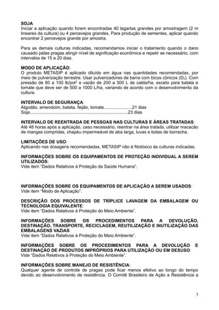 SOJA
Iniciar a aplicação quando forem encontradas 40 lagartas grandes por amostragem (2 m
lineares da cultura) ou 4 percevejos grandes. Para produção de sementes, aplicar quando
encontrar 2 percevejos grande por amostra.

Para as demais culturas indicadas, recomendamos iniciar o tratamento quando o dano
causado pelas pragas atingir nível de significação econômica e repetir se necessário, com
intervalos de 15 a 20 dias.

MODO DE APLICAÇÃO:
O produto METASIP é aplicado diluído em água nas quantidades recomendadas, por
meio de pulverização terrestre. Usar pulverizadores de barra com bicos cônicos (D2). Com
pressão de 80 a 100 lb/pol2 e vazão de 200 a 300 L de calda/ha, exceto para batata e
tomate que deve ser de 500 a 1000 L/ha, variando de acordo com o desenvolvimento da
cultura.

INTERVALO DE SEGURANÇA:
Algodão, amendoim, batata, feijão, tomate.......................21 dias
Soja................................................................................23 dias

INTERVALO DE REENTRADA DE PESSOAS NAS CULTURAS E ÁREAS TRATADAS:
Até 48 horas após a aplicação, caso necessário, reentrar na área tratada, utilizar macacão
de mangas compridas, chapéu impermeável de aba larga, luvas e botas de borracha.

LIMITAÇÕES DE USO:
Aplicando nas dosagens recomendadas, METASIP não é fitotóxico às culturas indicadas.

INFORMAÇÕES SOBRE OS EQUIPAMENTOS DE PROTEÇÃO INDIVIDUAL A SEREM
UTILIZADOS:
Vide item “Dados Relativos à Proteção da Saúde Humana”.



INFORMAÇÕES SOBRE OS EQUIPAMENTOS DE APLICAÇÃO A SEREM USADOS:
Vide item “Modo de Aplicação”.

DESCRIÇÃO DOS PROCESSOS DE TRÍPLICE LAVAGEM DA EMBALAGEM OU
TECNOLOGIA EQUIVALENTE:
Vide item “Dados Relativos à Proteção do Meio Ambiente”.

INFORMAÇÕES SOBRE OS PROCEDIMENTOS PARA A DEVOLUÇÃO,
DESTINAÇÃO, TRANSPORTE, RECICLAGEM, REUTILIZAÇÃO E INUTILIZAÇÃO DAS
EMBALAGENS VAZIAS:
Vide item “Dados Relativos à Proteção do Meio Ambiente”.

INFORMAÇÕES SOBRE OS PROCEDIMENTOS PARA A DEVOLUÇÃO E
DESTINAÇÃO DE PRODUTOS IMPRÓPRIOS PARA UTILIZAÇÃO OU EM DESUSO:
Vide “Dados Relativos à Proteção do Meio Ambiente”.

INFORMAÇÕES SOBRE MANEJO DE RESISTÊNCIA:
Qualquer agente de controle de pragas pode ficar menos efetivo ao longo do tempo
devido ao desenvolvimento de resistência. O Comitê Brasileiro de Ação a Resistência a



                                                                                              3
 