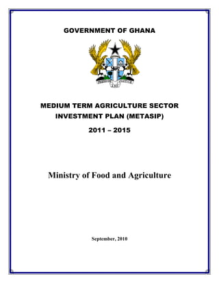GOVERNMENT OF GHANA




MEDIUM TERM AGRICULTURE SECTOR
   INVESTMENT PLAN (METASIP)

           2011 – 2015




 Ministry of Food and Agriculture




            September, 2010
 